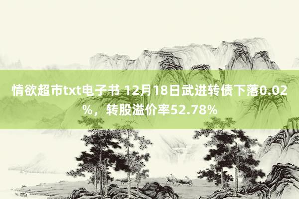 情欲超市txt电子书 12月18日武进转债下落0.02%，转股溢价率52.78%
