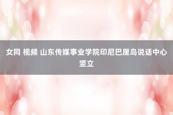 女同 视频 山东传媒事业学院印尼巴厘岛说话中心竖立