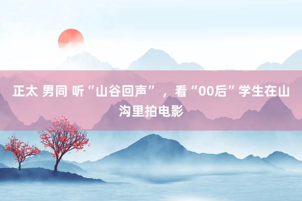 正太 男同 听“山谷回声” ，看“00后”学生在山沟里拍电影