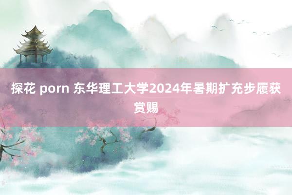 探花 porn 东华理工大学2024年暑期扩充步履获赏赐