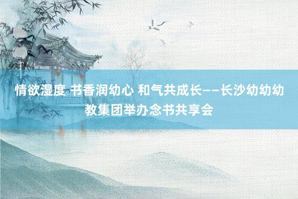 情欲湿度 书香润幼心 和气共成长——长沙幼幼幼教集团举办念书共享会