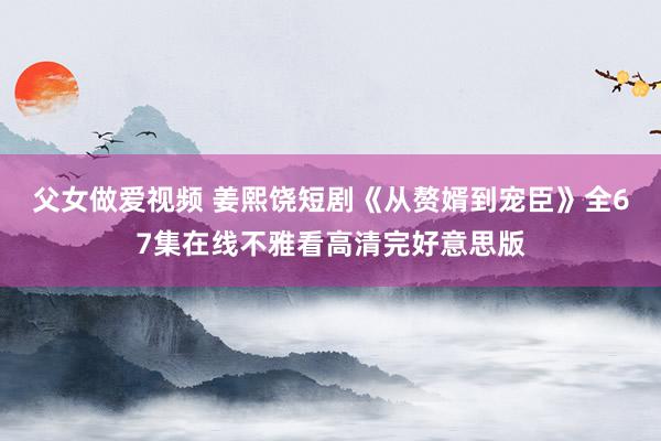 父女做爱视频 姜熙饶短剧《从赘婿到宠臣》全67集在线不雅看高清完好意思版