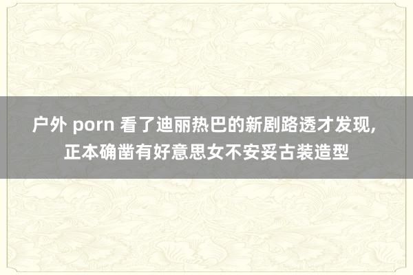 户外 porn 看了迪丽热巴的新剧路透才发现， 正本确凿有好意思女不安妥古装造型