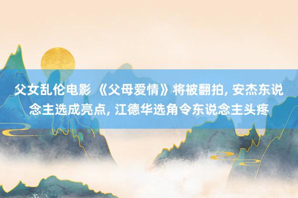 父女乱伦电影 《父母爱情》将被翻拍， 安杰东说念主选成亮点， 江德华选角令东说念主头疼
