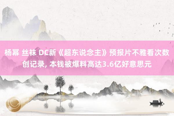 杨幂 丝袜 DC新《超东说念主》预报片不雅看次数创记录， 本钱被爆料高达3.6亿好意思元