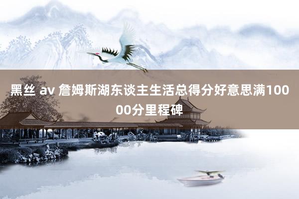 黑丝 av 詹姆斯湖东谈主生活总得分好意思满10000分里程碑