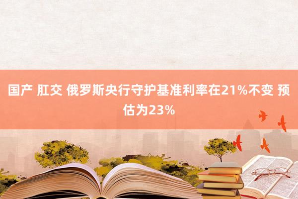国产 肛交 俄罗斯央行守护基准利率在21%不变 预估为23%