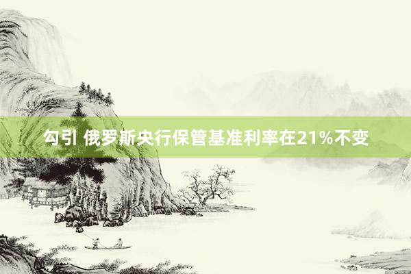 勾引 俄罗斯央行保管基准利率在21%不变