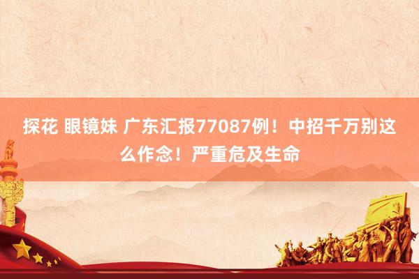 探花 眼镜妹 广东汇报77087例！中招千万别这么作念！严重危及生命