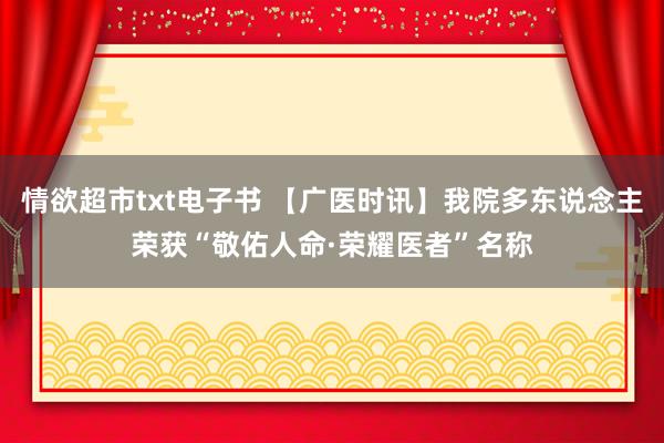 情欲超市txt电子书 【广医时讯】我院多东说念主荣获“敬佑人命·荣耀医者”名称