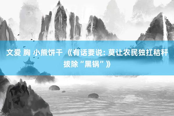 文爱 胸 小熊饼干 《有话要说: 莫让农民独扛秸秆拔除“黑锅”》