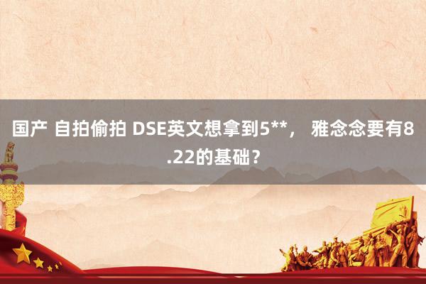 国产 自拍偷拍 DSE英文想拿到5**， 雅念念要有8.22的基础？