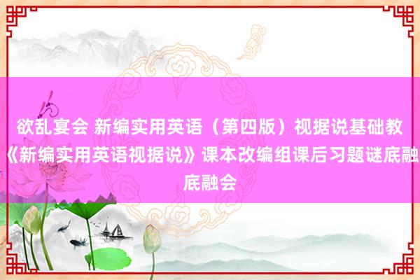 欲乱宴会 新编实用英语（第四版）视据说基础教程《新编实用英语视据说》课本改编组课后习题谜底融会