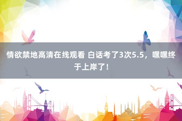 情欲禁地高清在线观看 白话考了3次5.5，嘿嘿终于上岸了！