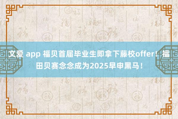 文爱 app 福贝首届毕业生即拿下藤校offer！福田贝赛念念成为2025早申黑马！