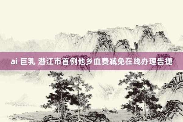 ai 巨乳 潜江市首例他乡血费减免在线办理告捷