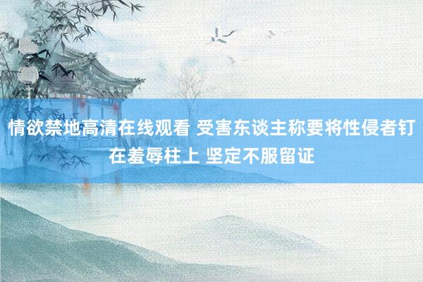 情欲禁地高清在线观看 受害东谈主称要将性侵者钉在羞辱柱上 坚定不服留证