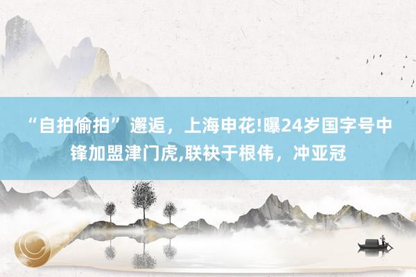 “自拍偷拍” 邂逅，上海申花!曝24岁国字号中锋加盟津门虎，联袂于根伟，冲亚冠