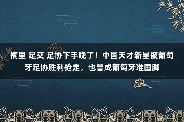 楠里 足交 足协下手晚了！中国天才新星被葡萄牙足协胜利抢走，也曾成葡萄牙准国脚