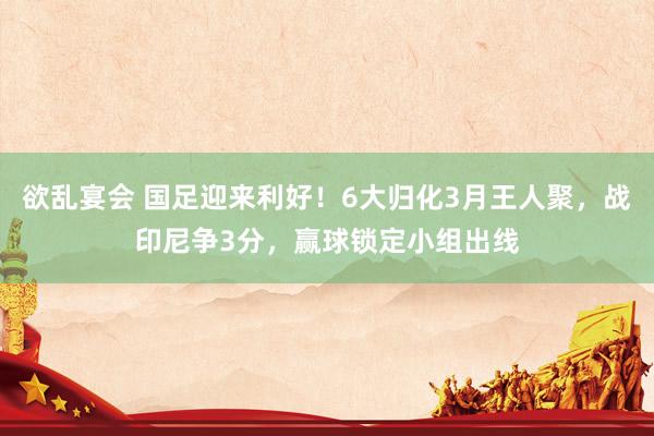 欲乱宴会 国足迎来利好！6大归化3月王人聚，战印尼争3分，赢球锁定小组出线