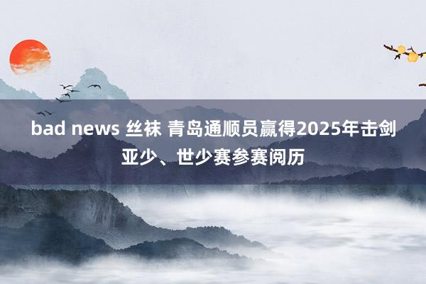 bad news 丝袜 青岛通顺员赢得2025年击剑亚少、世少赛参赛阅历
