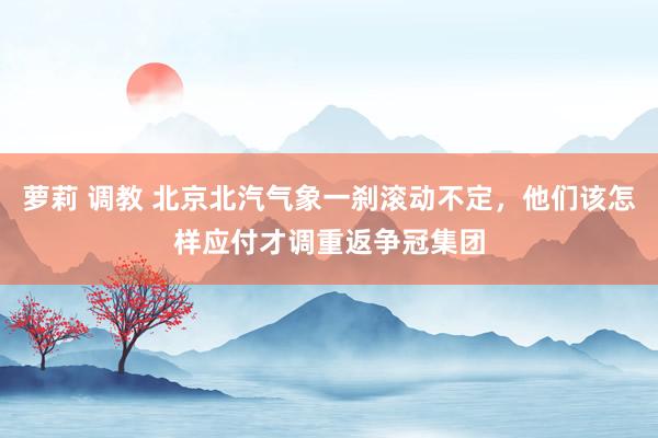 萝莉 调教 北京北汽气象一刹滚动不定，他们该怎样应付才调重返争冠集团