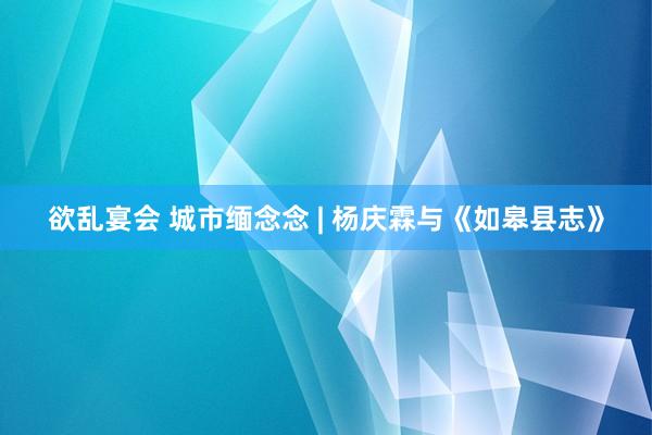 欲乱宴会 城市缅念念 | 杨庆霖与《如皋县志》