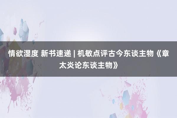 情欲湿度 新书速递 | 机敏点评古今东谈主物《章太炎论东谈主物》