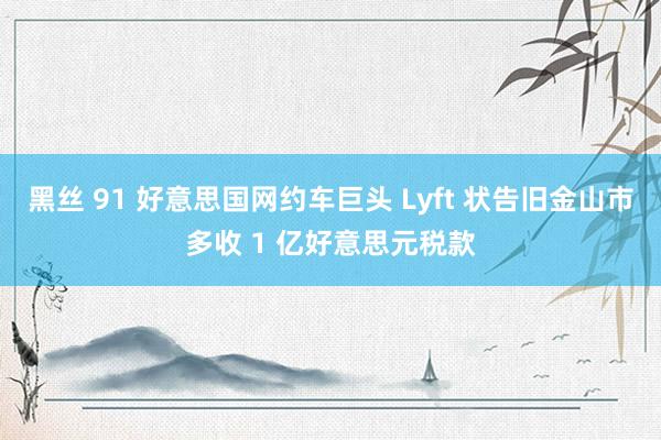 黑丝 91 好意思国网约车巨头 Lyft 状告旧金山市多收 1 亿好意思元税款