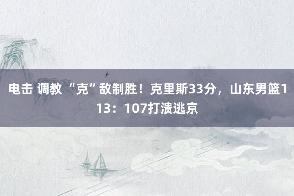 电击 调教 “克”敌制胜！克里斯33分，山东男篮113：107打溃逃京