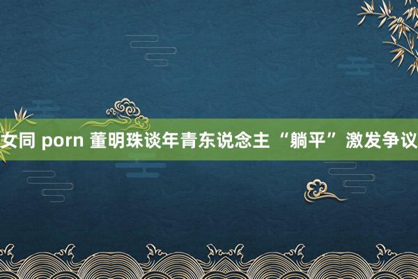 女同 porn 董明珠谈年青东说念主 “躺平” 激发争议