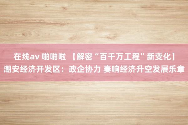 在线av 啪啪啦 【解密“百千万工程”新变化】潮安经济开发区：政企协力 奏响经济升空发展乐章
