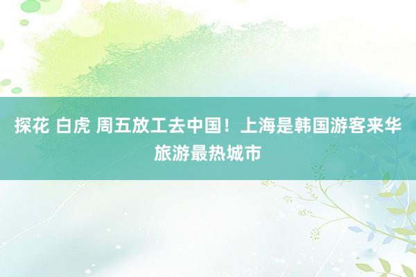探花 白虎 周五放工去中国！上海是韩国游客来华旅游最热城市