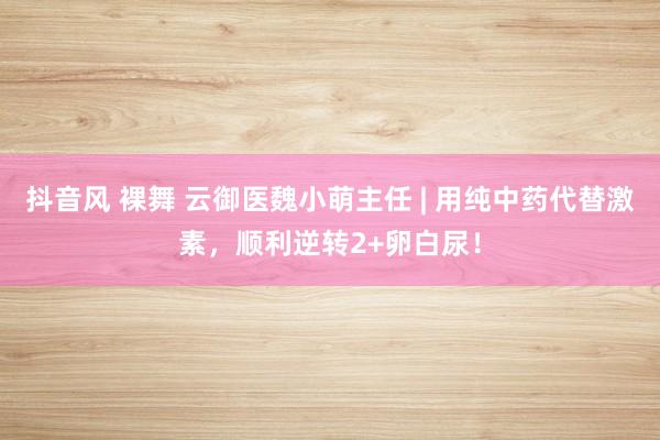 抖音风 裸舞 云御医魏小萌主任 | 用纯中药代替激素，顺利逆转2+卵白尿！