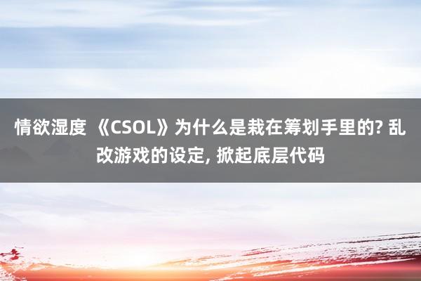 情欲湿度 《CSOL》为什么是栽在筹划手里的? 乱改游戏的设定， 掀起底层代码