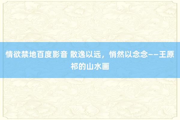 情欲禁地百度影音 散逸以远，悄然以念念——王原祁的山水画
