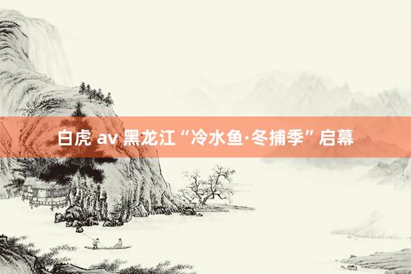 白虎 av 黑龙江“冷水鱼·冬捕季”启幕