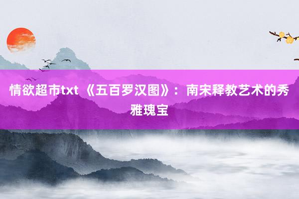 情欲超市txt 《五百罗汉图》：南宋释教艺术的秀雅瑰宝