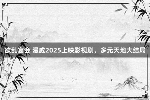欲乱宴会 漫威2025上映影视剧，多元天地大结局