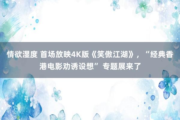 情欲湿度 首场放映4K版《笑傲江湖》，“经典香港电影劝诱设想” 专题展来了