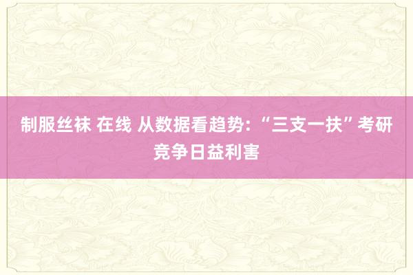 制服丝袜 在线 从数据看趋势: “三支一扶”考研竞争日益利害