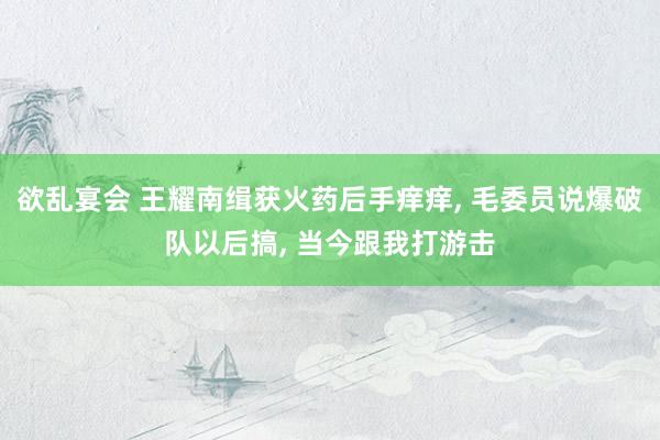 欲乱宴会 王耀南缉获火药后手痒痒， 毛委员说爆破队以后搞， 当今跟我打游击