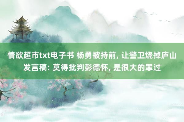 情欲超市txt电子书 杨勇被持前， 让警卫烧掉庐山发言稿: 莫得批判彭德怀， 是很大的罪过