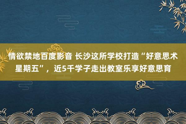 情欲禁地百度影音 长沙这所学校打造“好意思术星期五”，近5千学子走出教室乐享好意思育