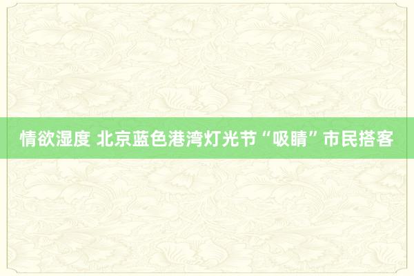 情欲湿度 北京蓝色港湾灯光节“吸睛”市民搭客