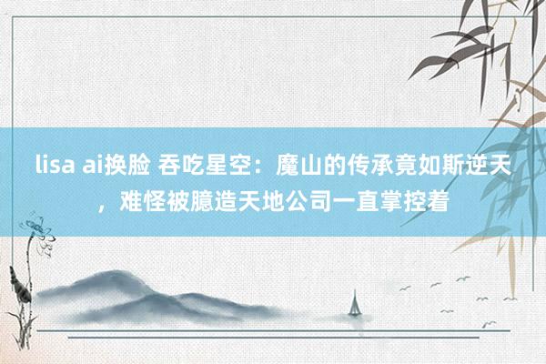 lisa ai换脸 吞吃星空：魔山的传承竟如斯逆天，难怪被臆造天地公司一直掌控着