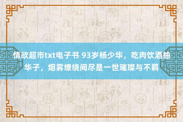 情欲超市txt电子书 93岁杨少华，吃肉饮酒抽华子，烟雾缭绕间尽是一世璀璨与不羁