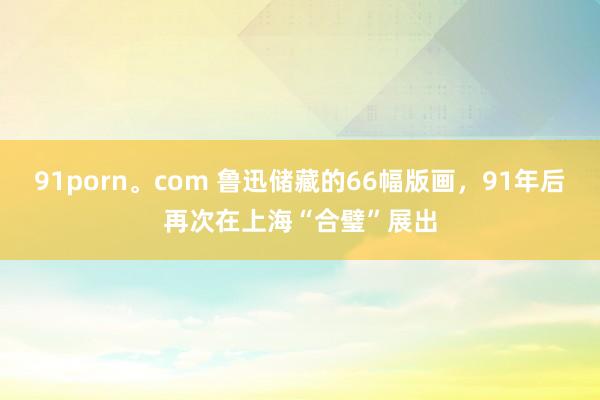 91porn。com 鲁迅储藏的66幅版画，91年后再次在上海“合璧”展出