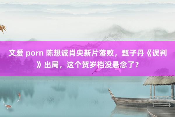 文爱 porn 陈想诚肖央新片落败，甄子丹《误判》出局，这个贺岁档没悬念了？