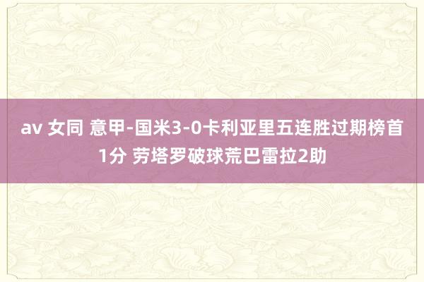 av 女同 意甲-国米3-0卡利亚里五连胜过期榜首1分 劳塔罗破球荒巴雷拉2助